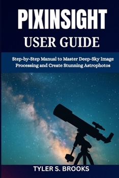 PIXINSIGHT USER GUIDE: Step-by-Step Manual to Master Deep-Sky Image Processing and Create Stunning Astrophotos