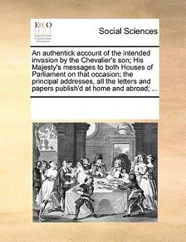 An authentick account of the intended invasion by the Chevalier's son; His Majesty's messages to both Houses of Parliament on that occasion; the ... and papers publish'd at home and abroad; ...