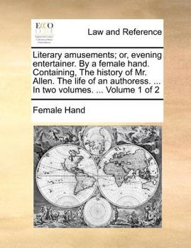 Literary amusements; or, evening entertainer. By a female hand. Containing, The history of Mr. Allen. The life of an authoress. ... In two volumes. ... Volume 1 of 2