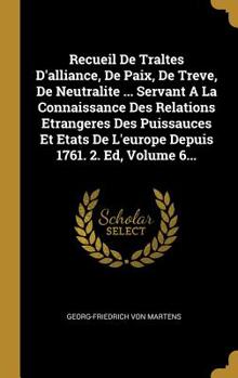 Recueil De Traltes D'alliance, De Paix, De Treve, De Neutralite ... Servant A La Connaissance Des Relations Etrangeres Des Puissauces Et Etats De L'europe Depuis 1761. 2. Ed, Volume 6...