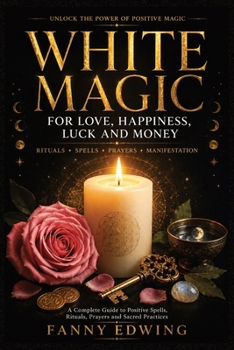 White Magic for Love, Happiness, Luck and Money: The Complete Guide to Positive Spells, Attraction Rituals, Prayers, Invocations, Lucky Charms and ... for Beginners and Advanced Practitioners
