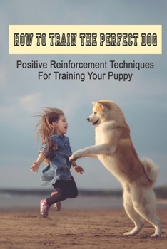 Paperback How To Train The Perfect Dog: Positive Reinforcement Techniques For Training Your Puppy: How To Raise A Respectful Book