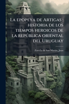 La Epopeya de Artigas: Historia de Los Tiempos Heroicos de la Rep�blica Oriental del Uruguay (Classic Reprint)