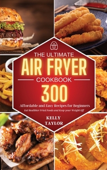 The Ultimate Air Fryer Cookbook: 300 Affordable, and Easy Recipes for Beginners Eat Healthier Fried Foods and Keep your Weight Off