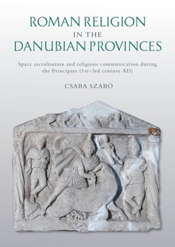 Roman Religion in the Danubian Provinces: Space Sacralisation and Religious Communication During the Principate (1st-3rd Century Ad)