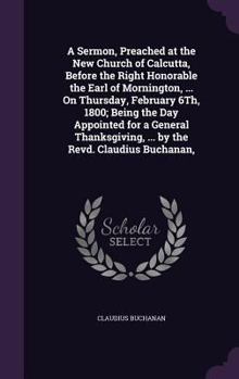 Hardcover A Sermon, Preached at the New Church of Calcutta, Before the Right Honorable the Earl of Mornington, ... On Thursday, February 6Th, 1800; Being the Da Book