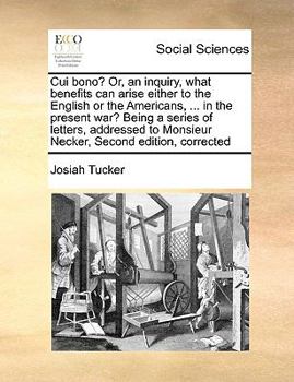 Cui bono? Or, an inquiry, what benefits can arise either to the English or the Americans, ... in the present war? Being a series of letters, addressed to Monsieur Necker, Second edition, corrected