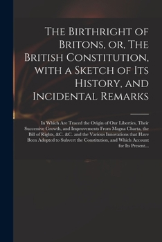 The Birthright of Britons, or, The British Constitution, With a Sketch of Its History, and Incidental Remarks: in Which Are Traced the Origin of Our ... Magna Charta, the Bill of Rights, &c. &c....