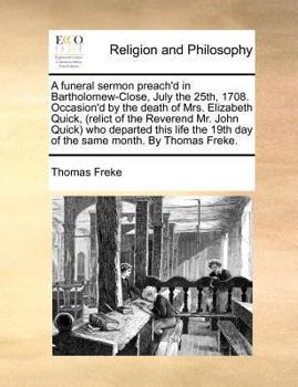 A funeral sermon preach'd in Bartholomew-Close, July the 25th, 1708. Occasion'd by the death of Mrs. Elizabeth Quick, (relict of the Reverend Mr. John ... 19th day of the same month. By Thomas Freke.
