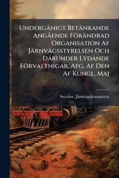 Undergånigt Betänkande Angående Förändrad Organisation Af Järnvägsstyrelsen Och Därunder Lydande Förvaltnigar, Afg. Af Den Af Kungl. Maj: T Den 4 ... Tillsatta Kommitté