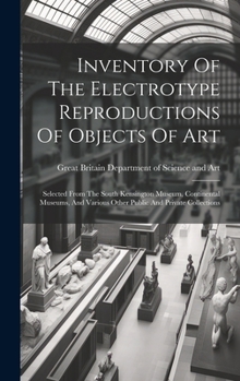 Inventory Of The Electrotype Reproductions Of Objects Of Art: Selected From The South Kensington Museum, Continental Museums, And Various Other Public And Private Collections