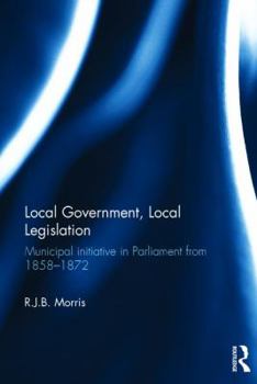Hardcover Local Government, Local Legislation: Municipal Initiative in Parliament from 1858-1872 Book