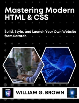 MASTERING MODERN HTML & CSS: Build, Style, and Launch Your Own Website from Scratch (WILLIAM'S ET OTHERS WEB DEVELOPMENT, ENGINEERING, CODING AND PROGRAMMING BOOKS.)