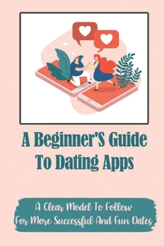 Paperback A Beginner'S Guide To Dating Apps: A Clear Model To Follow For More Successful And Fun Dates: Improve Your Chances Of Getting Another Date Book