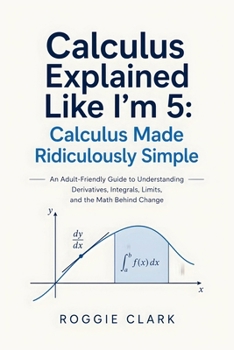 Calculus Explained Like I'm 5: An Adult-Friendly Guide to Understanding Derivatives, Integrals, Limits, and the Math Behind Change