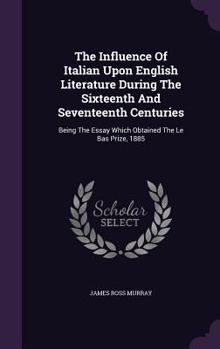 The Influence of Italian Upon English Literature During the Sixteenth and Seventeenth Centuries: Being the Essay Which Obtained the Le Bas Prize, 1885
