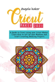 Cricut maker 2021: A Guide to Start Using your Cricut Maker. Learn How to Set Up your Machine and Start Creating Amazing Projects