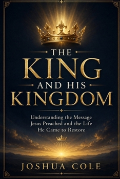 The King and His Kingdom: Understanding the Message Jesus Preached and the Life He Came to Restore