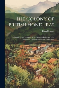 Paperback The Colony of British Honduras: Its Resources and Prospects; With Particular Reference to Its Indigenous Plants and Economic Productions Book