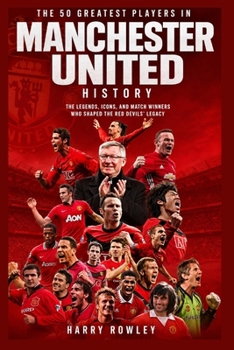 The 50 Greatest Players in Manchester United History: The Legends, Icons, and Match Winners Who Shaped the Red Devils’ Legacy (The Ultimate Club Legends Series)