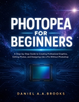 PHOTOPEA FOR BEGINNERS: A Step-by-Step Guide to Creating Professional Graphics, Editing Photos, and Designing Like a Pro Without Photoshop