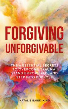 Forgiving Unforgivable: The 4 Essential Secrets to Overcome Trauma, Stand Empowered, and Step into Purpose