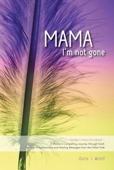 Mama, I'm Not Gone: Losing a Child to Cancer - A Mother's Compelling Journey through Grief, Spiritual Enlightenment and Healing Messages from the Other Side