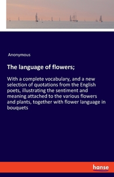 The Language of Flowers; With a Complete Vocabulary, and a New Selection of Quotations From the English Poets, Illustrating the Sentiment and Meaning Attached to the Various Flowers and Plants, Togeth