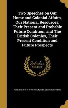 Hardcover Two Speeches on Our Home and Colonial Affairs, Our National Resources, Their Present and Probable Future Condition; and The British Colonies, Their Pr Book