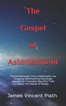 The Gospel of Astonishment: The Astonishingly Crazy Unbelievable Jaw Dropping Gobsmacking Shockingly Spectacular Exquisitely Beautiful Truth about the Nature of Reality