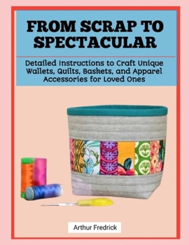 FROM SCRAP TO SPECTACULAR: Detailed Instructions to Craft Unique Wallets, Quilts, Baskets, and Apparel Accessories for Loved Ones