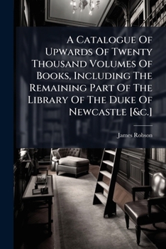 A Catalogue Of Upwards Of Twenty Thousand Volumes Of Books, Including The Remaining Part Of The Library Of The Duke Of Newcastle [&c.].