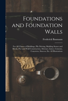 Foundations and Foundation Walls: For All Classes of Buildings, Pile Driving, Building Stones and Bricks, Pier and Wall Construction, Mortars, Limes, ... Concretes, Stuccos, Etc. 60 Illustrations ...