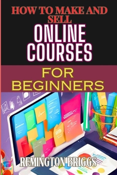 HOW TO MAKE AND SELL ONLINE COURSES FOR BEGINNERS: Step-By-Step Guide To Creating, Marketing, And Monetizing E-Learning Programs