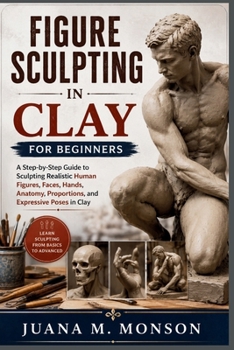 Figure Sculpting in Clay for Beginners: A Step-by-Step Guide to Sculpting Realistic Human Figures, Faces, Hands, Anatomy, Proportions, and Expressive Poses in Clay