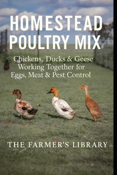 Homestead Poultry Mix: How Chickens, Ducks and Geese Work Together for Eggs, Meat, Pest Control and Healthy Land