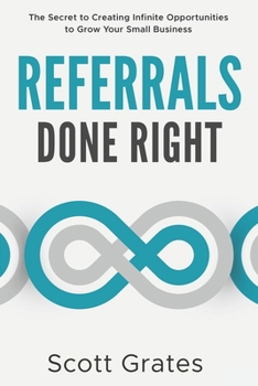 Referrals Done Right: The Secret to Creating Infinite Opportunities to Grow Your Small Business