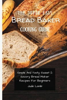 Paperback The Super Easy Bread Baker Cooking Guide: Simple And Tasty Sweet & Savory Bread Maker Recipes For Beginners Book