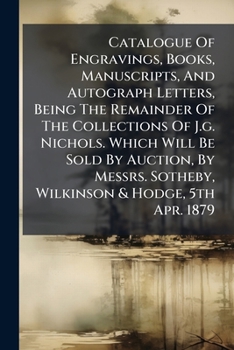 Catalogue Of Engravings, Books, Manuscripts, And Autograph Letters, Being The Remainder Of The Collections Of J.g. Nichols. Which Will Be Sold By ... Sotheby, Wilkinson & Hodge, 5th Apr. 1879...