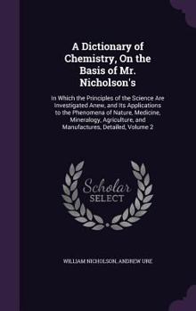 A Dictionary of Chemistry, on the Basis of Mr. Nicholson's: In Which the Principles of the Science Are Investigated Anew, and Its Applications to the Phenomena of Nature, Medicine, Mineralogy, Agricul