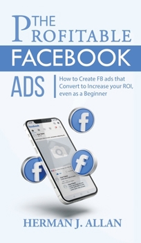The Profitable Facebook Ads: How to Create FB ads that Convert to Increase your ROI, even as a Beginner