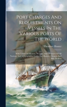 Port Charges And Requirements On Vessels In The Various Ports Of The World: With Tables Of Moneys, Weights, And Measures Of All Nations, And A Telegra