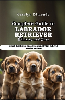 Paperback Complete Guide to Labrador Retriever Training and Care: Unlock the Secrets to an Exceptionally Well-Behaved Labrador Retriever Book