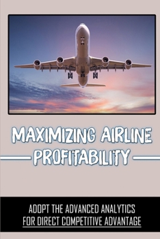 Paperback Maximizing Airline Profitability: Adopt The Advanced Analytics For Direct Competitive Advantage: Advanced Analytics Tools Book