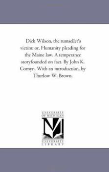 Dick Wilson, the rumseller's victim: or, Humanity pleading for the Maine law. A temperance storyfounded on fact. By John K. Cornyn. With an introduction, by Thurlow W. Brown.