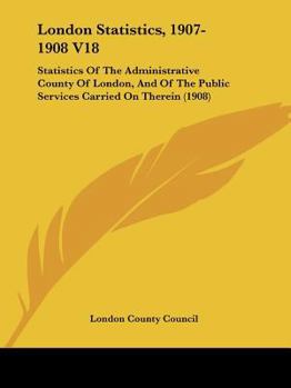 Paperback London Statistics, 1907-1908 V18: Statistics Of The Administrative County Of London, And Of The Public Services Carried On Therein (1908) Book