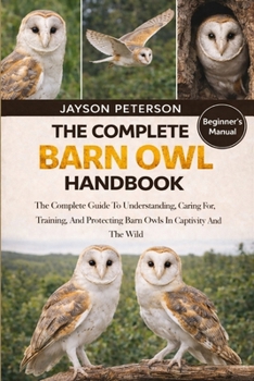 THE COMPLETE BARN OWL HANDBOOK: The Complete Guide To Understanding, Caring For, Training, And Protecting Barn Owls In Captivity And The Wild