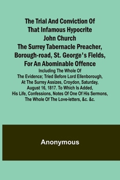 The Trial and Conviction of That Infamous Hypocrite John Church The Surrey Tabernacle Preacher, Borough-road, St. George's Fields, for an Abominable ... at the Surrey Assizes, Croydon, S