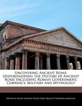 Uncovering Ancient Rome : Understanding the History of Ancient Rome Including Roman Government, Currency, Military and Mythology