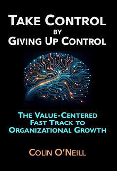 Take Control By Giving Up Control: The Value-Centered Fast Track to Organizational Growth